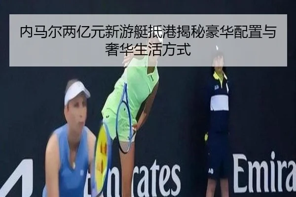 内马尔两亿元新游艇抵港揭秘豪华配置与奢华生活方式