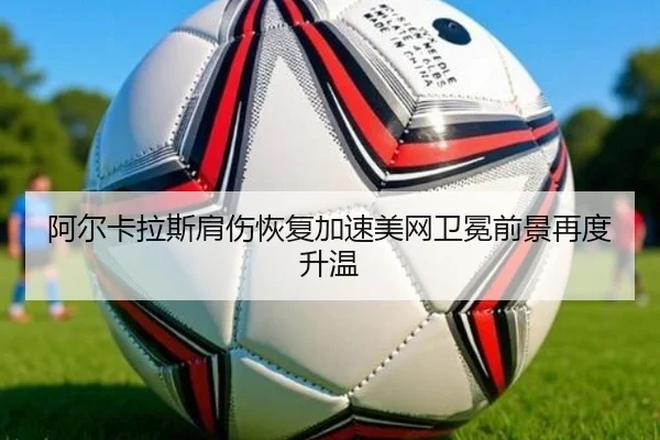 阿尔卡拉斯肩伤恢复加速美网卫冕前景再度升温