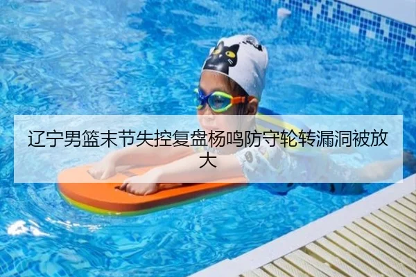 辽宁男篮末节失控复盘杨鸣防守轮转漏洞被放大